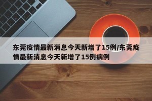 东莞疫情最新消息今天新增了15例/东莞疫情最新消息今天新增了15例病例