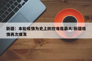 新疆：本轮疫情为史上防控难度最大:新疆疫情再次爆发