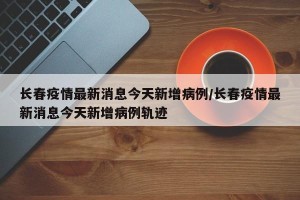 长春疫情最新消息今天新增病例/长春疫情最新消息今天新增病例轨迹