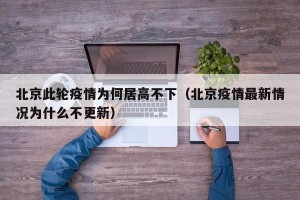 北京此轮疫情为何居高不下（北京疫情最新情况为什么不更新）