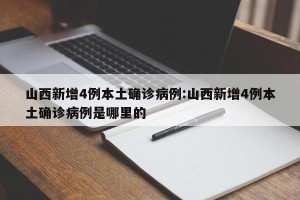 山西新增4例本土确诊病例:山西新增4例本土确诊病例是哪里的