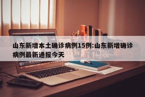 山东新增本土确诊病例15例:山东新增确诊病例最新通报今天