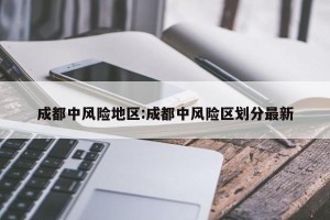 成都中风险地区:成都中风险区划分最新