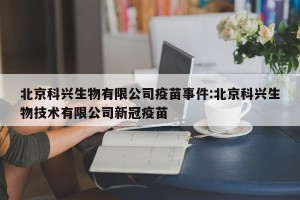 北京科兴生物有限公司疫苗事件:北京科兴生物技术有限公司新冠疫苗