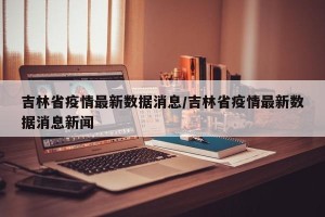 吉林省疫情最新数据消息/吉林省疫情最新数据消息新闻