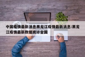 中国疫情最新消息黑龙江疫情最新消息:黑龙江疫情最新数据统计全国