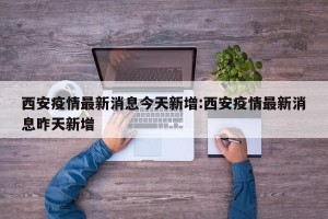 西安疫情最新消息今天新增:西安疫情最新消息昨天新增