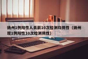 扬州1例阳性人员前10次检测均阴性（扬州现1例阳性10次检测阴性）