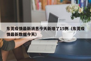 东莞疫情最新消息今天新增了15例（东莞疫情最新数据今天）
