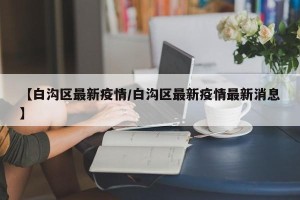 【白沟区最新疫情/白沟区最新疫情最新消息】