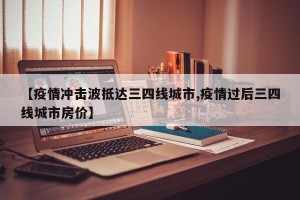 【疫情冲击波抵达三四线城市,疫情过后三四线城市房价】