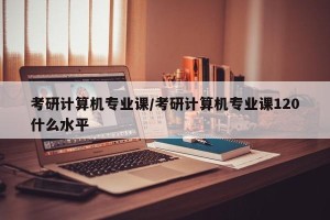 考研计算机专业课/考研计算机专业课120什么水平