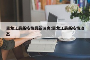 黑龙江最新疫情最新消息:黑龙江最新疫情动态
