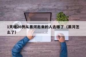 1天增26例从黑河出来的人去哪了（黑河怎么了）