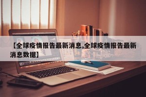 【全球疫情报告最新消息,全球疫情报告最新消息数据】