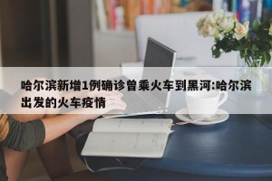哈尔滨新增1例确诊曾乘火车到黑河:哈尔滨出发的火车疫情