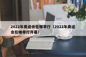 2022年奥运会在哪举行（2022年奥运会在哪举行开幕）