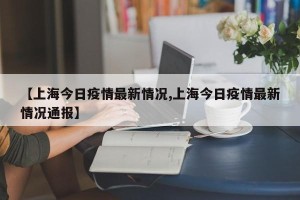 【上海今日疫情最新情况,上海今日疫情最新情况通报】