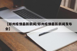 【郑州疫情最新新闻/郑州疫情最新新闻发布会】
