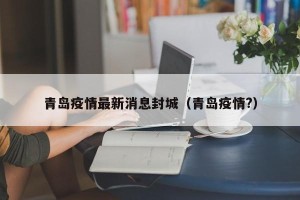 青岛疫情最新消息封城（青岛疫情?）
