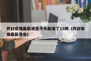 开封疫情最新消息今天新增了15例（开封疫情最新发布）