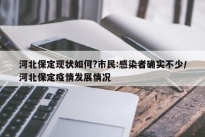河北保定现状如何?市民:感染者确实不少/河北保定疫情发展情况