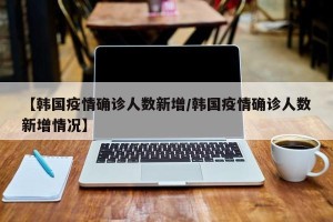 【韩国疫情确诊人数新增/韩国疫情确诊人数新增情况】