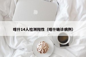 喀什14人检测阳性（喀什确诊病例）