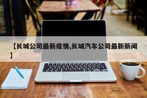 【长城公司最新疫情,长城汽车公司最新新闻】