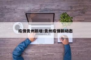 疫情贵州新增:贵州疫情新动态