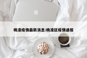 杨凌疫情最新消息:杨凌区疫情通报