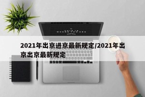2021年出京进京最新规定/2021年出京出京最新规定