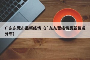 广东东莞市最新疫情（广东东莞疫情最新情况分布）