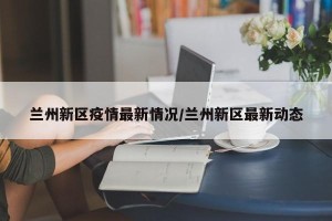 兰州新区疫情最新情况/兰州新区最新动态
