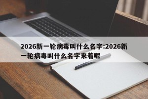 2026新一轮病毒叫什么名字:2026新一轮病毒叫什么名字来着呢