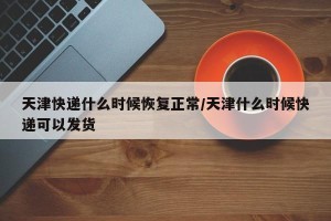 天津快递什么时候恢复正常/天津什么时候快递可以发货