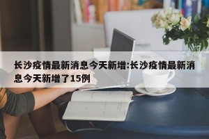 长沙疫情最新消息今天新增:长沙疫情最新消息今天新增了15例