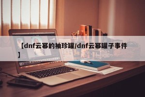 【dnf云幂的袖珍罐/dnf云幂罐子事件】