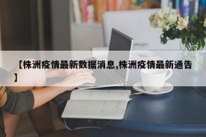 【株洲疫情最新数据消息,株洲疫情最新通告】