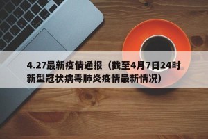 4.27最新疫情通报（截至4月7日24时新型冠状病毒肺炎疫情最新情况）