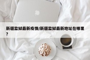 新疆监狱最新疫情/新疆监狱最新地址在哪里?