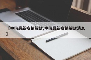 【中俄最新疫情解封,中俄最新疫情解封消息】
