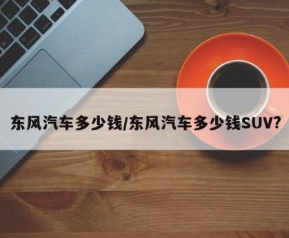 东风汽车多少钱/东风汽车多少钱SUV?