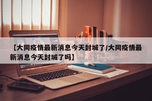 【大同疫情最新消息今天封城了/大同疫情最新消息今天封城了吗】