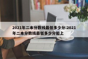 2021年二本分数线最低多少分:2021年二本分数线最低多少分能上