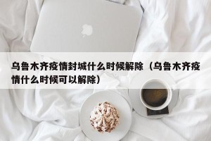 乌鲁木齐疫情封城什么时候解除（乌鲁木齐疫情什么时候可以解除）