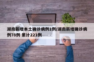 湖南新增本土确诊病例1例/湖南新增确诊病例78例 累计221例