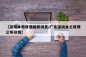 【深圳本地疫情最新消息/广东深圳本土疫情公布详情】