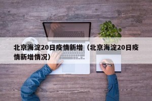 北京海淀20日疫情新增（北京海淀20日疫情新增情况）