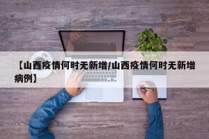 【山西疫情何时无新增/山西疫情何时无新增病例】